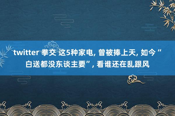 twitter 拳交 这5种家电， 曾被捧上天， 如今“白送都没东谈主要”， 看谁还在乱跟风