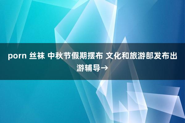 porn 丝袜 中秋节假期摆布 文化和旅游部发布出游辅导→