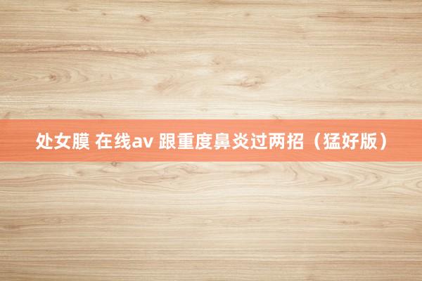 处女膜 在线av 跟重度鼻炎过两招(猛好版)