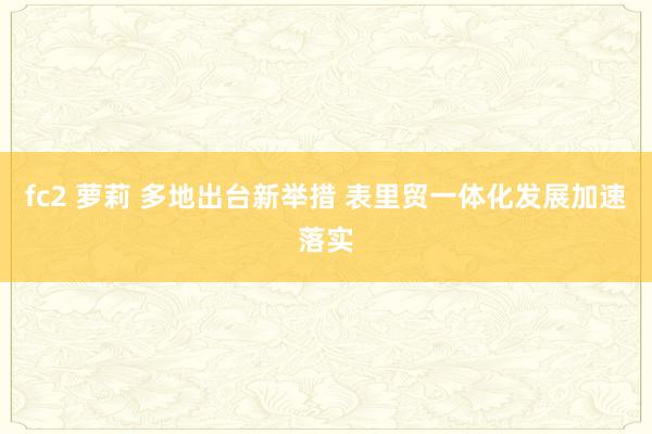 fc2 萝莉 多地出台新举措 表里贸一体化发展加速落实