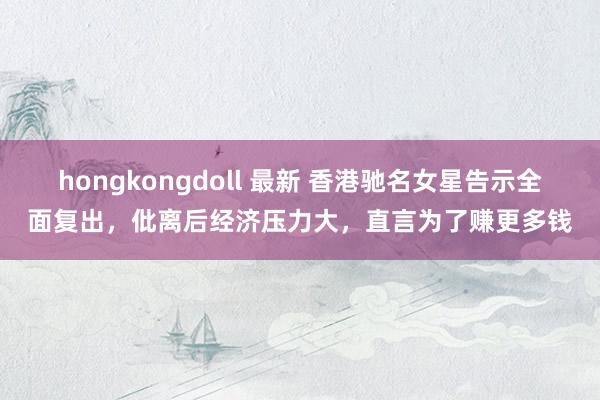 hongkongdoll 最新 香港驰名女星告示全面复出，仳离后经济压力大，直言为了赚更多钱