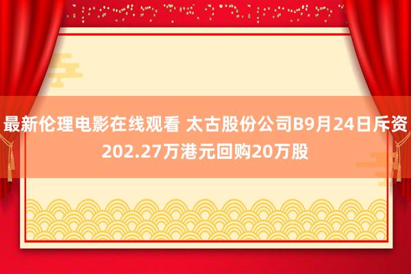最新伦理电影在线观看 太古股份公司B9月24日斥资202.27万港元回购20万股
