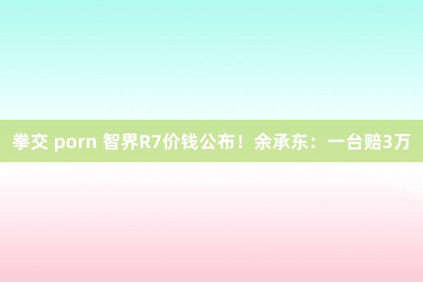 拳交 porn 智界R7价钱公布！余承东：一台赔3万