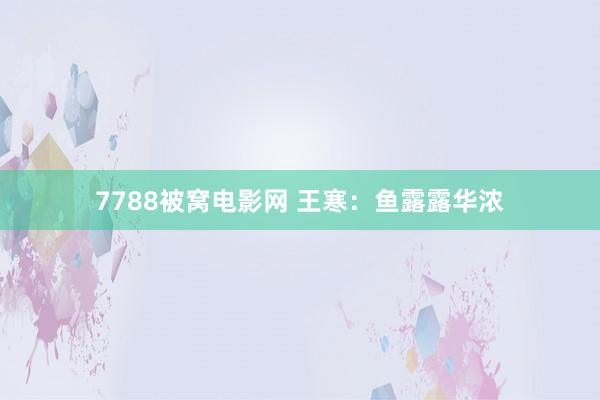 7788被窝电影网 王寒：鱼露露华浓