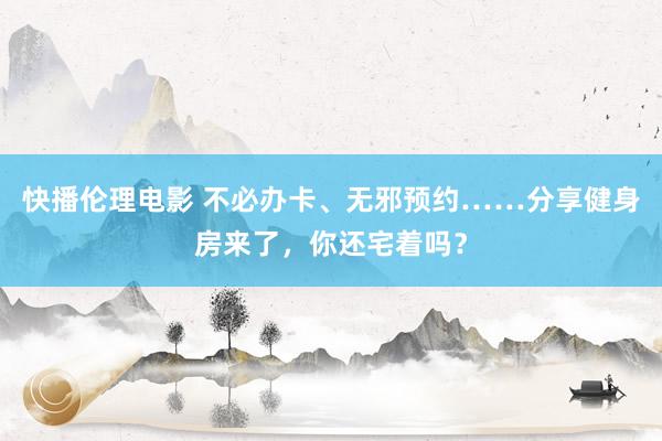快播伦理电影 不必办卡、无邪预约……分享健身房来了，你还宅着吗？