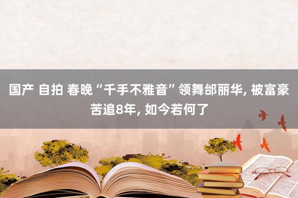 国产 自拍 春晚“千手不雅音”领舞邰丽华， 被富豪苦追8年， 如今若何了