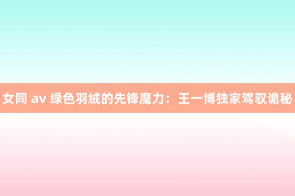 女同 av 绿色羽绒的先锋魔力：王一博独家驾驭诡秘
