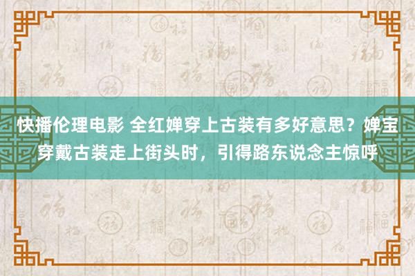 快播伦理电影 全红婵穿上古装有多好意思？婵宝穿戴古装走上街头时，引得路东说念主惊呼