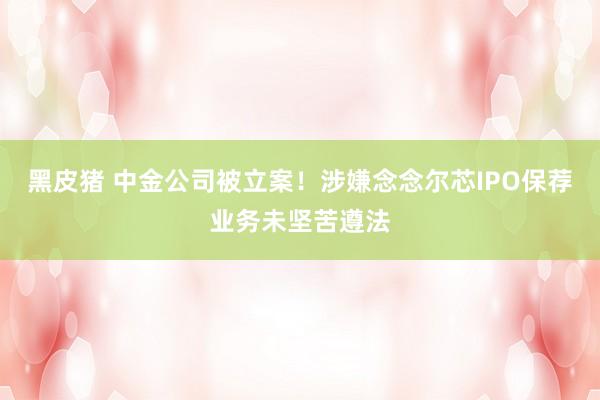 黑皮猪 中金公司被立案！涉嫌念念尔芯IPO保荐业务未坚苦遵法