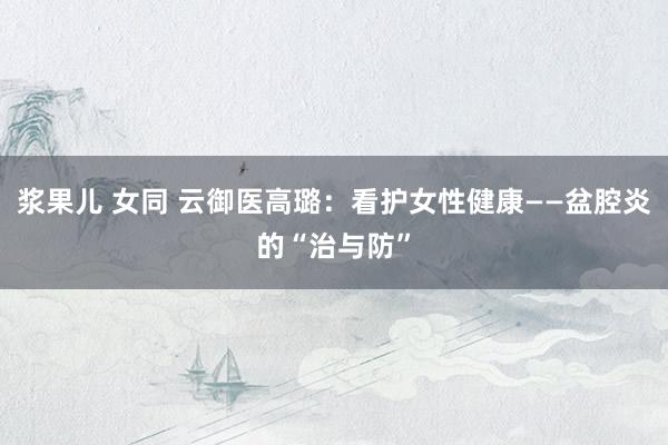 浆果儿 女同 云御医高璐：看护女性健康——盆腔炎的“治与防”