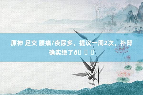 原神 足交 腰痛/夜尿多,提议一周2次,补腎确实绝了👍