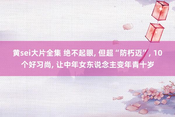 黄sei大片全集 绝不起眼， 但超“防朽迈”， 10个好习尚， 让中年女东说念主变年青十岁