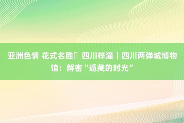 亚洲色情 花式名胜㉛四川梓潼｜四川两弹城博物馆：解密“遁藏的时光”