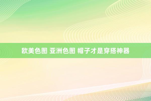 欧美色图 亚洲色图 帽子才是穿搭神器