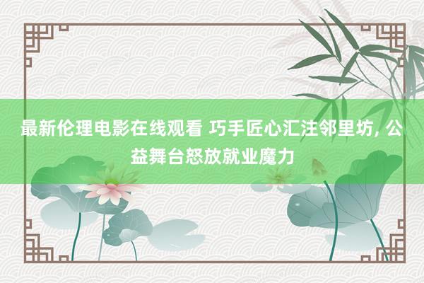 最新伦理电影在线观看 巧手匠心汇注邻里坊， 公益舞台怒放就业魔力