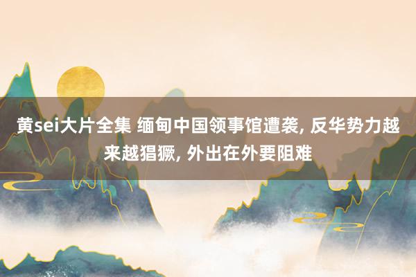 黄sei大片全集 缅甸中国领事馆遭袭， 反华势力越来越猖獗， 外出在外要阻难