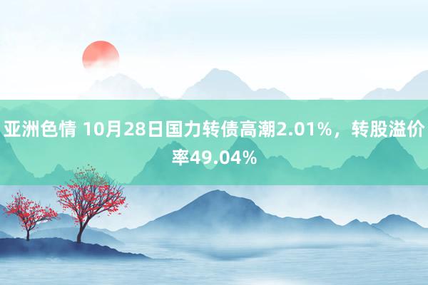 亚洲色情 10月28日国力转债高潮2.01%，转股溢价率49.04%