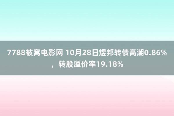 7788被窝电影网 10月28日煜邦转债高潮0.86%，转股溢价率19.18%
