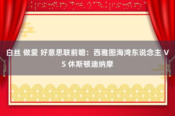 白丝 做爱 好意思联前瞻：西雅图海湾东说念主 VS 休斯顿迪纳摩