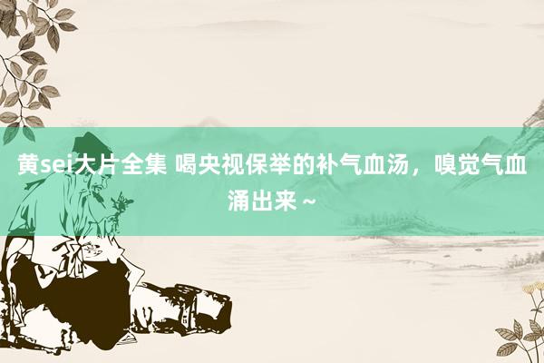 黄sei大片全集 喝央视保举的补气血汤,嗅觉气血涌出来~