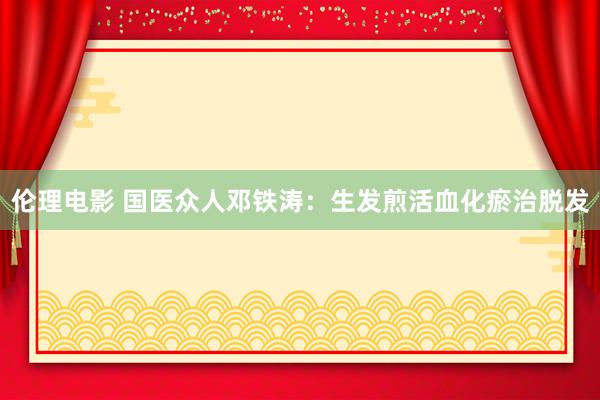 伦理电影 国医众人邓铁涛:生发煎活血化瘀治脱发