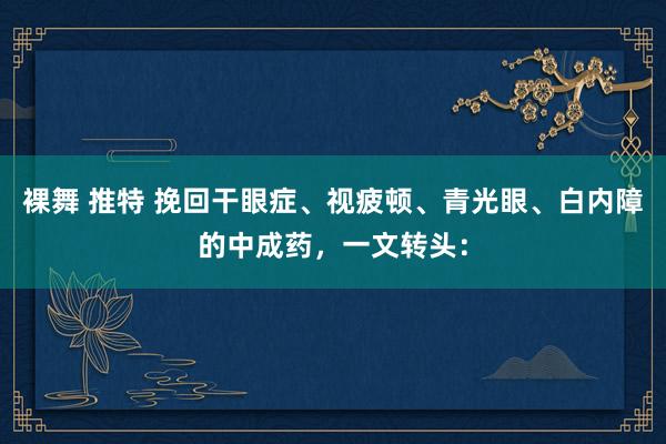 裸舞 推特 挽回干眼症、视疲顿、青光眼、白内障的中成药,一文转头: