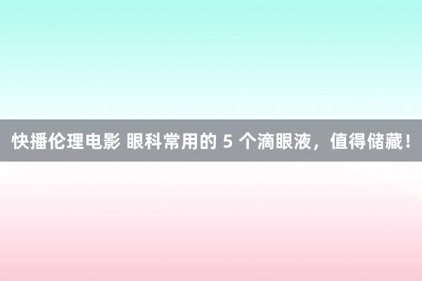 快播伦理电影 眼科常用的 5 个滴眼液，值得储藏！
