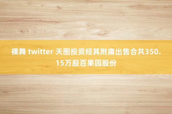 裸舞 twitter 天图投资经其附庸出售合共350.15万股百果园股份