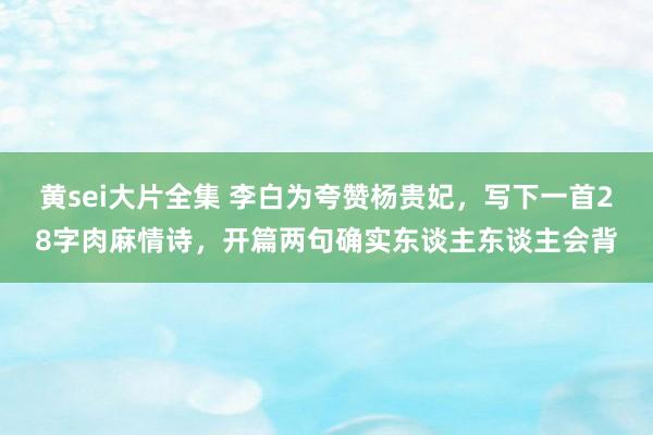 黄sei大片全集 李白为夸赞杨贵妃，写下一首28字肉麻情诗，开篇两句确实东谈主东谈主会背