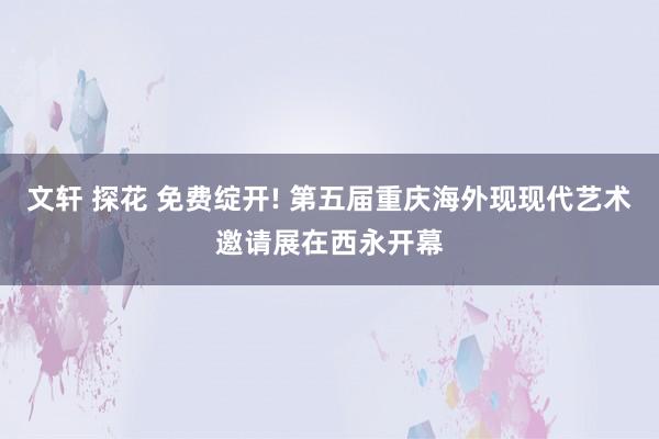 文轩 探花 免费绽开! 第五届重庆海外现现代艺术邀请展在西永开幕