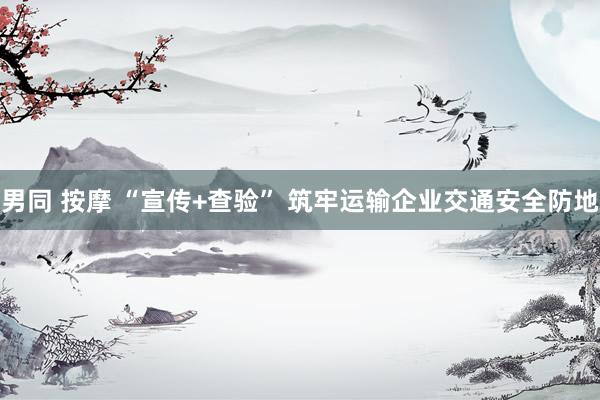 男同 按摩 “宣传+查验” 筑牢运输企业交通安全防地