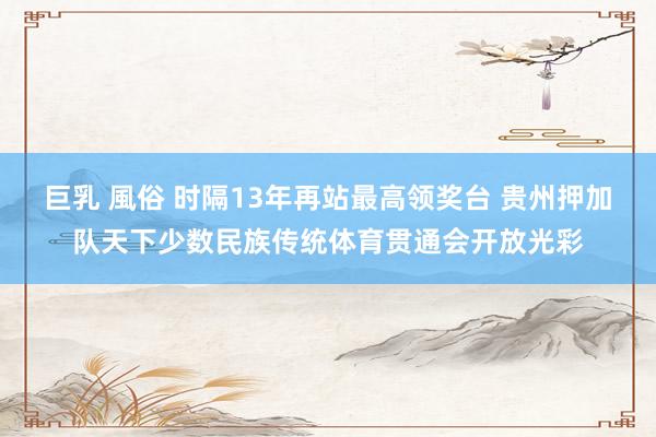 巨乳 風俗 时隔13年再站最高领奖台 贵州押加队天下少数民族传统体育贯通会开放光彩