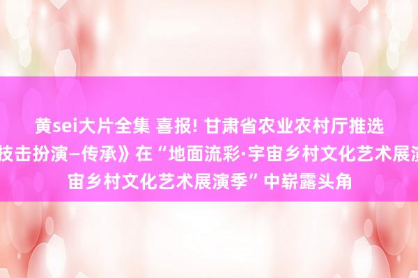 黄sei大片全集 喜报! 甘肃省农业农村厅推选入选节目《通备技击扮演—传承》在“地面流彩·宇宙乡村文化艺术展演季”中崭露头角