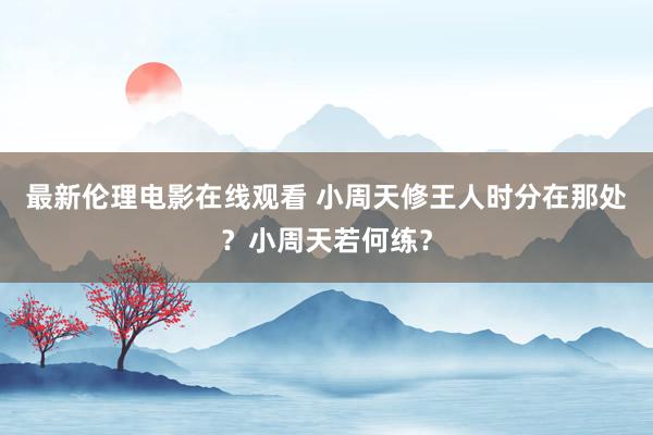 最新伦理电影在线观看 小周天修王人时分在那处？小周天若何练？