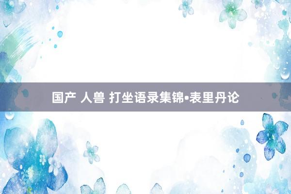 国产 人兽 打坐语录集锦•表里丹论