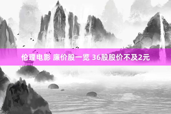 伦理电影 廉价股一览 36股股价不及2元