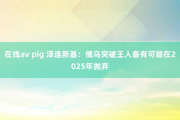 在线av pig 泽连斯基：俄乌突破王人备有可能在2025年抛弃