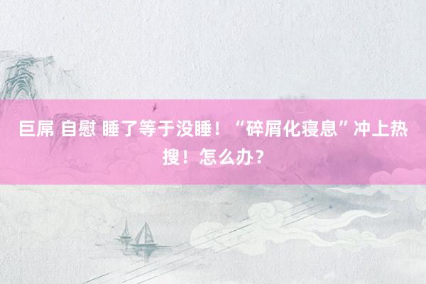 巨屌 自慰 睡了等于没睡！“碎屑化寝息”冲上热搜！怎么办？