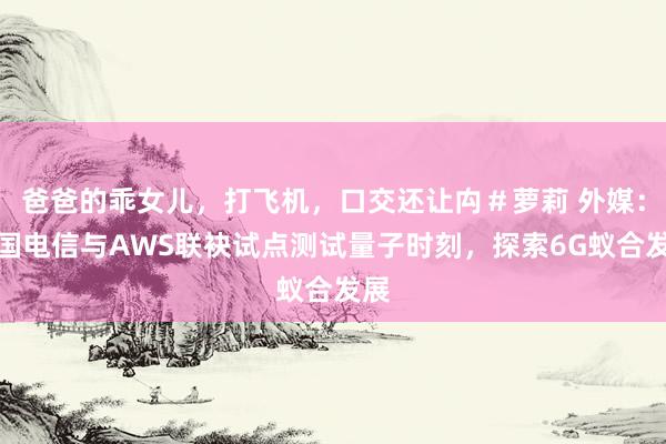 爸爸的乖女儿，打飞机，口交还让禸＃萝莉 外媒：德国电信与AWS联袂试点测试量子时刻，探索6G蚁合发展