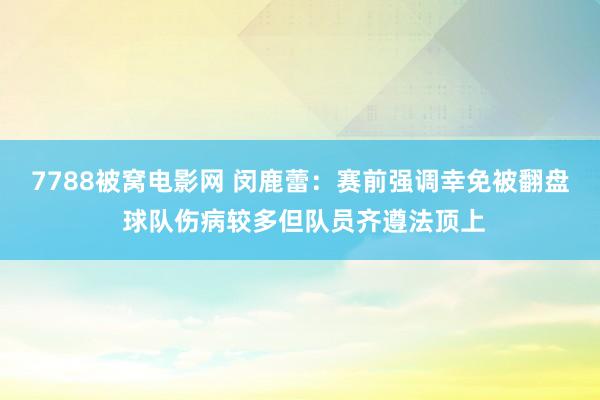 7788被窝电影网 闵鹿蕾：赛前强调幸免被翻盘 球队伤病较多但队员齐遵法顶上