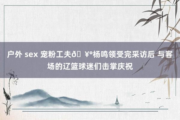 户外 sex 宠粉工夫🥰杨鸣领受完采访后 与客场的辽篮球迷们击掌庆祝