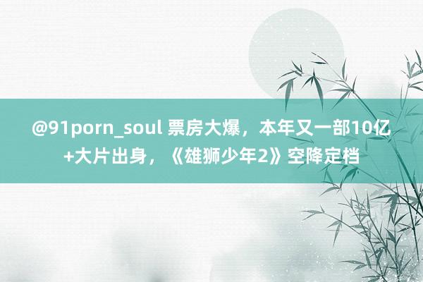@91porn_soul 票房大爆，本年又一部10亿+大片出身，《雄狮少年2》空降定档