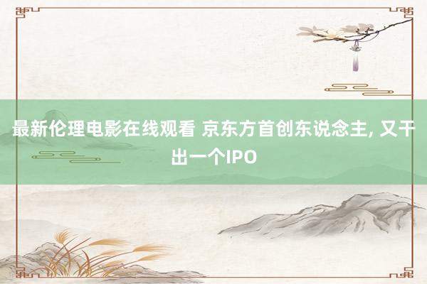 最新伦理电影在线观看 京东方首创东说念主， 又干出一个IPO
