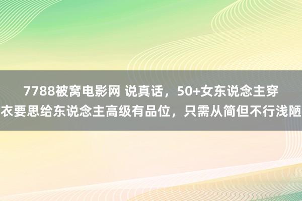 7788被窝电影网 说真话，50+女东说念主穿衣要思给东说念主高级有品位，只需从简但不行浅陋