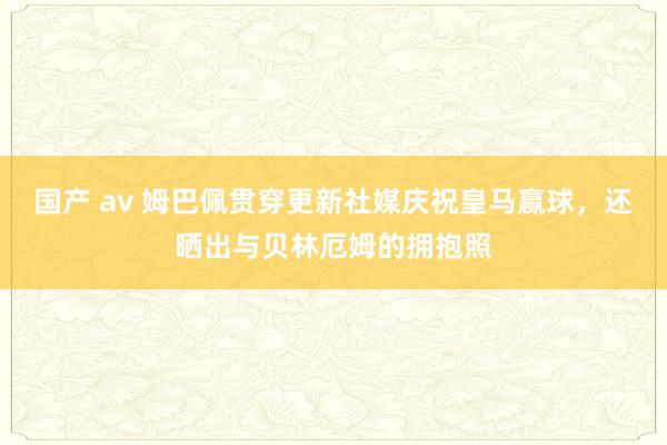 国产 av 姆巴佩贯穿更新社媒庆祝皇马赢球，还晒出与贝林厄姆的拥抱照