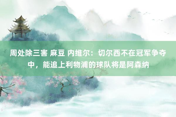 周处除三害 麻豆 内维尔：切尔西不在冠军争夺中，能追上利物浦的球队将是阿森纳