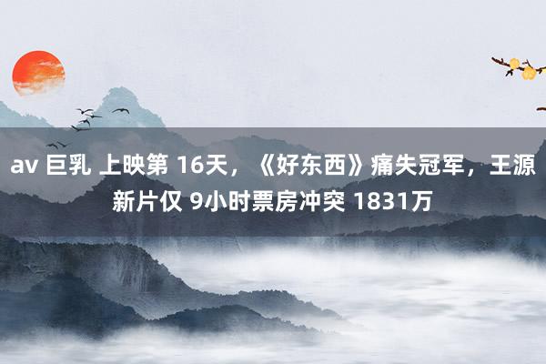 av 巨乳 上映第 16天，《好东西》痛失冠军，王源新片仅 9小时票房冲突 1831万