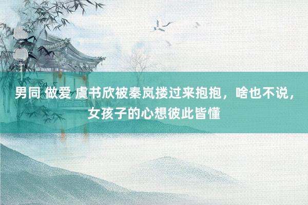男同 做爱 虞书欣被秦岚搂过来抱抱，啥也不说，女孩子的心想彼此皆懂