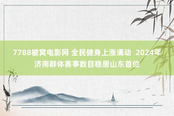 7788被窝电影网 全民健身上涨涌动  2024年济南群体赛事数目稳居山东首位