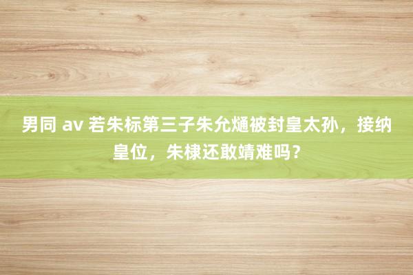 男同 av 若朱标第三子朱允熥被封皇太孙，接纳皇位，朱棣还敢靖难吗？